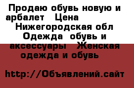 Продаю обувь новую и арбалет › Цена ­ 3000-6000 - Нижегородская обл. Одежда, обувь и аксессуары » Женская одежда и обувь   